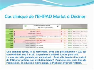 Cas clinique de l’EHPAD Morlot à Décines
Une semaine après, le 23 Novembre, avec une pré-albumine < 0.03 g/l
son PINI était sup à 1125. La patiente a décédé 3 jours plus tard.
Le cas de cette patiente est caricatural. Avait elle besoin d’un calcul
de PINI pour prédire son évolution fatale? Peut être pas, mais lors de
l’admission, en situation moins aiguë, le PINI peut avoir de l’intérêt.
 