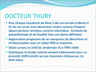DOCTEUR THURY
 Etat clinique inquiétant de Mme S dès son arrivée à Morlot à
J21 de son covid, avec dénutrition sévère, carence d’apport
depuis plusieurs semaines, escarres talonnières. Contexte de
polypathologie et de fragilité chez une dame déficitaire.
 Aggravation progressive de ses marqueurs de dénutrition et
d’inflammation avec un indice PINI se majorant.
 Décès survenu le 24/11/20, lendemain d’un PINI >1000
 Statistiques et études cohorte seraient intéressantes pour un
pronostic chiffré plutôt qu’une impression clinique qui, ici,
était claire.
 