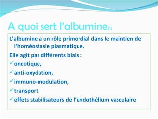 A quoi sert l’albumine(1)
L’albumine a un rôle primordial dans le maintien de
l’homéostasie plasmatique.
Elle agit par différents biais :
oncotique,
anti-oxydation,
immuno-modulation,
transport.
effets stabilisateurs de l’endothélium vasculaire
 