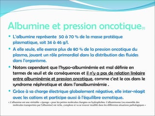 Albumine et pression oncotique(1)
 L’albumine représente 50 à 70 % de la masse protéique
plasmatique, soit 34 à 46 g/l.
 A elle seule, elle exerce plus de 80 % de la pression oncotique du
plasma, jouant un rôle primordial dans la distribution des fluides
dans l’organisme.
 Notons cependant que l’hypo-albuminémie est mal définie en
termes de seuil et de conséquences et il n’y a pas de relation linéaire
entre albuminémie et pression oncotique, comme c’est le cas dans le
syndrome néphrotique et dans l’analbuminémie .
 Grâce à sa charge électrique globalement négative, elle inter-réagit
avec les cations et participe aussi à l’équilibre osmotique.
« L’albumine est une véritable « éponge » pour les petites molécules chargées ou hydrophobes. L’albuminome (ou ensemble des
molécules transportées par l’albumine) est riche, complexe et va se trouver modifié dans les différentes situations pathologiques »
 
