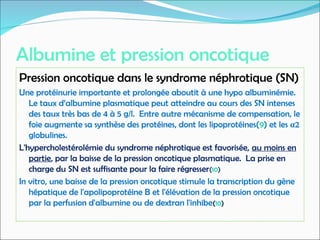 Albumine et pression oncotique
Pression oncotique dans le syndrome néphrotique (SN)
Une protéinurie importante et prolongée aboutit à une hypo albuminémie.
Le taux d’albumine plasmatique peut atteindre au cours des SN intenses
des taux très bas de 4 à 5 g/l. Entre autre mécanisme de compensation, le
foie augmente sa synthèse des protéines, dont les lipoprotéines(9) et les α2
globulines.
L'hypercholestérolémie du syndrome néphrotique est favorisée, au moins en
partie, par la baisse de la pression oncotique plasmatique. La prise en
charge du SN est suffisante pour la faire régresser(10)
In vitro, une baisse de la pression oncotique stimule la transcription du gène
hépatique de l'apolipoprotéine B et l'élévation de la pression oncotique
par la perfusion d'albumine ou de dextran l'inhibe(10)
 