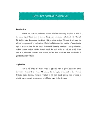 Introduction
Intellect and will are correlative faculties that are intrinsically endowed in man as
the moral agent. Since man is a moral being, man possesses intellect and will. Through
his intellect, man knows and can know right or wrong actions. Through his will man can
choose between good or bad actions. Man’s intellect makes him capable of understanding
right or wrong actions; his will makes him capable of doing his choice, either good or bad
actions. Man’s intellect enables him to search for truth while his will, for good. When
man is in possession of truth, then, he can practice what he knows while his exercise of
good makes him virtuous.
Application
Man is will-bound to choose what is right and what is good. This is the moral
imperative demanded in ethics. Moreover, this is highly emphasized in the Catholic
Christian moral tradition. However, whether or not man should choose what is wrong or
what is bad, a man still remains as a moral being since he has freedom.
INTELLECT COMPARED WITH WILL
 
