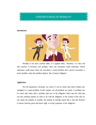 Introduction
Morality is not mere cerebral affair; it is applied ethics. Therefore, it is also real
and concrete. It becomes real, perhaps, when one encounters moral experience. Moral
experience could ensue when one encounters a moral problem and a person encounters a
moral problem when the problem injuncts him of moral obligation.
Application
Not all experiences, obviously, are moral. It can be moral only when it makes one
entangled in a moral problem. In like manner, not all problems are moral. A problem can
be moral only when such a problem calls one on his obligation. Since man has will, man
can also entertain options on what to do with his obligation. In the context of the will, we
can speak the polarity in morality. By polarity in morality means that a man has freedom
to choose between good and bad or right or wrong responses to his obligation.
CONCRETE BASIS OF MORALITY
 