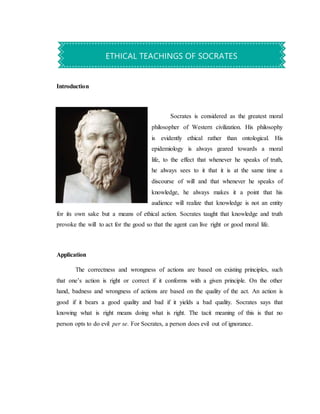 Introduction
Socrates is considered as the greatest moral
philosopher of Western civilization. His philosophy
is evidently ethical rather than ontological. His
epidemiology is always geared towards a moral
life, to the effect that whenever he speaks of truth,
he always sees to it that it is at the same time a
discourse of will and that whenever he speaks of
knowledge, he always makes it a point that his
audience will realize that knowledge is not an entity
for its own sake but a means of ethical action. Socrates taught that knowledge and truth
provoke the will to act for the good so that the agent can live right or good moral life.
Application
The correctness and wrongness of actions are based on existing principles, such
that one’s action is right or correct if it conforms with a given principle. On the other
hand, badness and wrongness of actions are based on the quality of the act. An action is
good if it bears a good quality and bad if it yields a bad quality. Socrates says that
knowing what is right means doing what is right. The tacit meaning of this is that no
person opts to do evil per se. For Socrates, a person does evil out of ignorance.
ETHICAL TEACHINGS OF SOCRATES
 