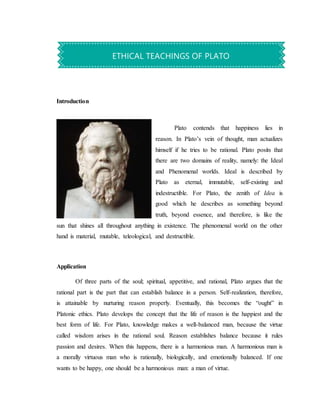 Introduction
Plato contends that happiness lies in
reason. In Plato’s vein of thought, man actualizes
himself if he tries to be rational. Plato posits that
there are two domains of reality, namely: the Ideal
and Phenomenal worlds. Ideal is described by
Plato as eternal, immutable, self-existing and
indestructible. For Plato, the zenith of Idea is
good which he describes as something beyond
truth, beyond essence, and therefore, is like the
sun that shines all throughout anything in existence. The phenomenal world on the other
hand is material, mutable, teleological, and destructible.
Application
Of three parts of the soul; spiritual, appetitive, and rational, Plato argues that the
rational part is the part that can establish balance in a person. Self-realization, therefore,
is attainable by nurturing reason properly. Eventually, this becomes the “ought” in
Platonic ethics. Plato develops the concept that the life of reason is the happiest and the
best form of life. For Plato, knowledge makes a well-balanced man, because the virtue
called wisdom arises in the rational soul. Reason establishes balance because it rules
passion and desires. When this happens, there is a harmonious man. A harmonious man is
a morally virtuous man who is rationally, biologically, and emotionally balanced. If one
wants to be happy, one should be a harmonious man: a man of virtue.
ETHICAL TEACHINGS OF PLATO
 