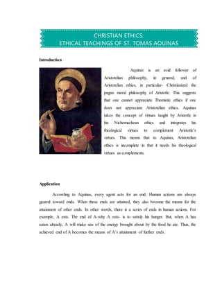 Introduction
Aquinas is an avid follower of
Aristotelian philosophy, in general, and of
Aristotelian ethics, in particular- Christianized the
pagan moral philosophy of Aristotle. This suggests
that one cannot appreciate Thomistic ethics if one
does not appreciate Aristotelian ethics. Aquinas
takes the concept of virtues taught by Aristotle in
his Nichomachean ethics and integrates his
theological virtues to complement Aristotle’s
virtues. This means that to Aquinas, Aristotelian
ethics is incomplete in that it needs his theological
virtues as complements.
Application
According to Aquinas, every agent acts for an end. Human actions are always
geared toward ends. When these ends are attained, they also become the means for the
attainment of other ends. In other words, there is a series of ends in human actions. For
example, A eats. The end of A-why A eats- is to satisfy his hunger. But, when A has
eaten already, A will make use of the energy brought about by the food he ate. Thus, the
achieved end of A becomes the means of A’s attainment of further ends.
CHRISTIAN ETHICS:
ETHICAL TEACHINGS OF ST. TOMAS AQUINAS
 