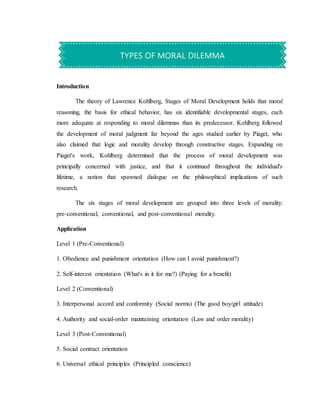 Introduction
The theory of Lawrence Kohlberg, Stages of Moral Development holds that moral
reasoning, the basis for ethical behavior, has six identifiable developmental stages, each
more adequate at responding to moral dilemmas than its predecessor. Kohlberg followed
the development of moral judgment far beyond the ages studied earlier by Piaget, who
also claimed that logic and morality develop through constructive stages. Expanding on
Piaget's work, Kohlberg determined that the process of moral development was
principally concerned with justice, and that it continued throughout the individual's
lifetime, a notion that spawned dialogue on the philosophical implications of such
research.
The six stages of moral development are grouped into three levels of morality:
pre-conventional, conventional, and post-conventional morality.
Application
Level 1 (Pre-Conventional)
1. Obedience and punishment orientation (How can I avoid punishment?)
2. Self-interest orientation (What's in it for me?) (Paying for a benefit)
Level 2 (Conventional)
3. Interpersonal accord and conformity (Social norms) (The good boy/girl attitude)
4. Authority and social-order maintaining orientation (Law and order morality)
Level 3 (Post-Conventional)
5. Social contract orientation
6. Universal ethical principles (Principled conscience)
TYPES OF MORAL DILEMMA
 