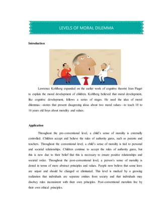 Introduction
Lawrence Kohlberg expanded on the earlier work of cognitive theorist Jean Piaget
to explain the moral development of children. Kohlberg believed that moral development,
like cognitive development, follows a series of stages. He used the idea of moral
dilemmas—stories that present disagreeing ideas about two moral values—to teach 10 to
16 years old boys about morality and values.
Application
Throughout the pre-conventional level, a child’s sense of morality is externally
controlled. Children accept and believe the rules of authority gures, such as parents and
teachers. Throughout the conventional level, a child’s sense of morality is tied to personal
and societal relationships. Children continue to accept the rules of authority gures, but
this is now due to their belief that this is necessary to ensure positive relationships and
societal order. Throughout the post-conventional level, a person’s sense of morality is
dened in terms of more abstract principles and values. People now believe that some laws
are unjust and should be changed or eliminated. This level is marked by a growing
realization that individuals are separate entities from society and that individuals may
disobey rules inconsistent with their own principles. Post-conventional moralists live by
their own ethical principles.
LEVELS OF MORAL DILEMMA
 