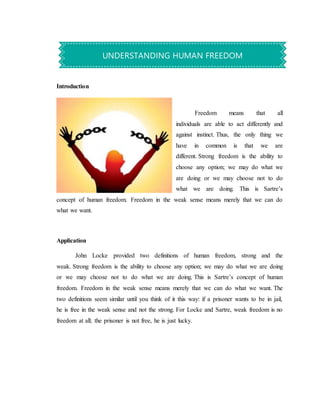 Introduction
Freedom means that all
individuals are able to act differently and
against instinct. Thus, the only thing we
have in common is that we are
different. Strong freedom is the ability to
choose any option; we may do what we
are doing or we may choose not to do
what we are doing. This is Sartre’s
concept of human freedom. Freedom in the weak sense means merely that we can do
what we want.
Application
John Locke provided two definitions of human freedom, strong and the
weak. Strong freedom is the ability to choose any option; we may do what we are doing
or we may choose not to do what we are doing. This is Sartre’s concept of human
freedom. Freedom in the weak sense means merely that we can do what we want. The
two definitions seem similar until you think of it this way: if a prisoner wants to be in jail,
he is free in the weak sense and not the strong. For Locke and Sartre, weak freedom is no
freedom at all; the prisoner is not free, he is just lucky.
UNDERSTANDING HUMAN FREEDOM
 