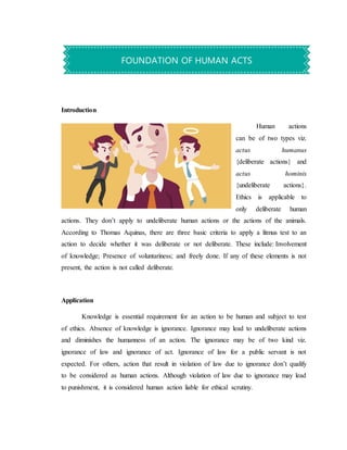 Introduction
Human actions
can be of two types viz.
actus humanus
{deliberate actions} and
actus hominis
{undeliberate actions}.
Ethics is applicable to
only deliberate human
actions. They don’t apply to undeliberate human actions or the actions of the animals.
According to Thomas Aquinas, there are three basic criteria to apply a litmus test to an
action to decide whether it was deliberate or not deliberate. These include: Involvement
of knowledge; Presence of voluntariness; and freely done. If any of these elements is not
present, the action is not called deliberate.
Application
Knowledge is essential requirement for an action to be human and subject to test
of ethics. Absence of knowledge is ignorance. Ignorance may lead to undeliberate actions
and diminishes the humanness of an action. The ignorance may be of two kind viz.
ignorance of law and ignorance of act. Ignorance of law for a public servant is not
expected. For others, action that result in violation of law due to ignorance don’t qualify
to be considered as human actions. Although violation of law due to ignorance may lead
to punishment, it is considered human action liable for ethical scrutiny.
FOUNDATION OF HUMAN ACTS
 
