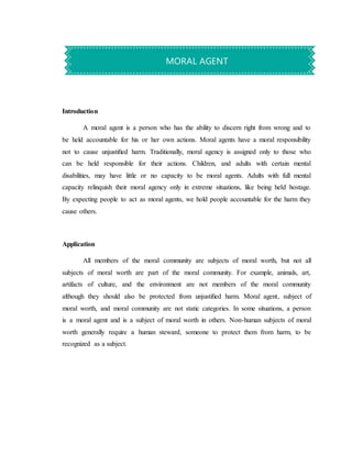 Introduction
A moral agent is a person who has the ability to discern right from wrong and to
be held accountable for his or her own actions. Moral agents have a moral responsibility
not to cause unjustiﬁed harm. Traditionally, moral agency is assigned only to those who
can be held responsible for their actions. Children, and adults with certain mental
disabilities, may have little or no capacity to be moral agents. Adults with full mental
capacity relinquish their moral agency only in extreme situations, like being held hostage.
By expecting people to act as moral agents, we hold people accountable for the harm they
cause others.
Application
All members of the moral community are subjects of moral worth, but not all
subjects of moral worth are part of the moral community. For example, animals, art,
artifacts of culture, and the environment are not members of the moral community
although they should also be protected from unjustiﬁed harm. Moral agent, subject of
moral worth, and moral community are not static categories. In some situations, a person
is a moral agent and is a subject of moral worth in others. Non-human subjects of moral
worth generally require a human steward, someone to protect them from harm, to be
recognized as a subject.
MORAL AGENT
 