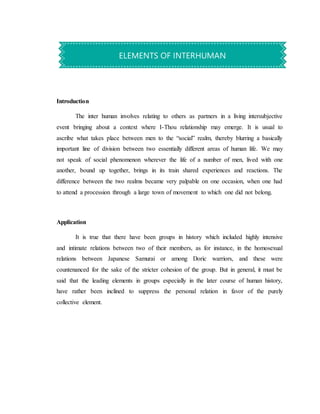 Introduction
The inter human involves relating to others as partners in a living intersubjective
event bringing about a context where I-Thou relationship may emerge. It is usual to
ascribe what takes place between men to the “social” realm, thereby blurring a basically
important line of division between two essentially different areas of human life. We may
not speak of social phenomenon wherever the life of a number of men, lived with one
another, bound up together, brings in its train shared experiences and reactions. The
difference between the two realms became very palpable on one occasion, when one had
to attend a procession through a large town of movement to which one did not belong.
Application
It is true that there have been groups in history which included highly intensive
and intimate relations between two of their members, as for instance, in the homosexual
relations between Japanese Samurai or among Doric warriors, and these were
countenanced for the sake of the stricter cohesion of the group. But in general, it must be
said that the leading elements in groups especially in the later course of human history,
have rather been inclined to suppress the personal relation in favor of the purely
collective element.
ELEMENTS OF INTERHUMAN
 