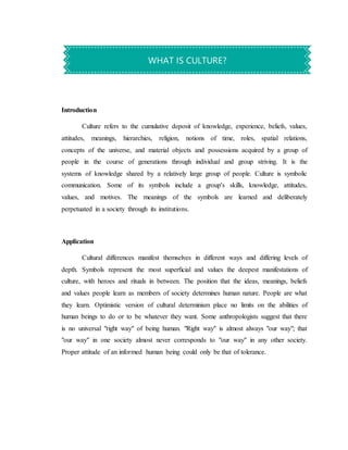 Introduction
Culture refers to the cumulative deposit of knowledge, experience, beliefs, values,
attitudes, meanings, hierarchies, religion, notions of time, roles, spatial relations,
concepts of the universe, and material objects and possessions acquired by a group of
people in the course of generations through individual and group striving. It is the
systems of knowledge shared by a relatively large group of people. Culture is symbolic
communication. Some of its symbols include a group's skills, knowledge, attitudes,
values, and motives. The meanings of the symbols are learned and deliberately
perpetuated in a society through its institutions.
Application
Cultural differences manifest themselves in different ways and differing levels of
depth. Symbols represent the most superﬁcial and values the deepest manifestations of
culture, with heroes and rituals in between. The position that the ideas, meanings, beliefs
and values people learn as members of society determines human nature. People are what
they learn. Optimistic version of cultural determinism place no limits on the abilities of
human beings to do or to be whatever they want. Some anthropologists suggest that there
is no universal "right way" of being human. "Right way" is almost always "our way"; that
"our way" in one society almost never corresponds to "our way" in any other society.
Proper attitude of an informed human being could only be that of tolerance.
WHAT IS CULTURE?
 