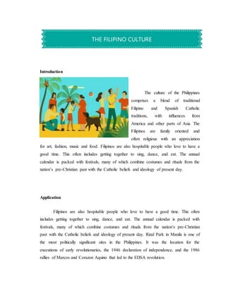 Introduction
The culture of the Philippines
comprises a blend of traditional
Filipino and Spanish Catholic
traditions, with inﬂuences from
America and other parts of Asia. The
Filipinos are family oriented and
often religious with an appreciation
for art, fashion, music and food. Filipinos are also hospitable people who love to have a
good time. This often includes getting together to sing, dance, and eat. The annual
calendar is packed with festivals, many of which combine costumes and rituals from the
nation’s pre-Christian past with the Catholic beliefs and ideology of present day.
Application
Filipinos are also hospitable people who love to have a good time. This often
includes getting together to sing, dance, and eat. The annual calendar is packed with
festivals, many of which combine costumes and rituals from the nation’s pre-Christian
past with the Catholic beliefs and ideology of present day. Rizal Park in Manila is one of
the most politically significant sites in the Philippines. It was the location for the
executions of early revolutionaries, the 1946 declaration of independence, and the 1986
rallies of Marcos and Corazon Aquino that led to the EDSA revolution.
THE FILIPINO CULTURE
 