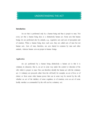 Introduction
An act that is performed only by a human being and thus is proper to man. Not
every act that a human being does is a distinctively human act. Some acts that human
beings do are performed also by animals, e.g., vegetative acts and acts of perception and
of emotion. When a human being does such acts, they are called acts of man but not
human acts. Acts of man, therefore, are acts shared in common by man and other
animals, whereas human acts are proper to human beings.
Application
An act performed by a human being distinctively a human act is that it is
voluntary in character, that is, an act in some way under the control or direction of the
will, which is proper to man. One can therefore identify the human act with the voluntary
act. A voluntary act proceeds either from the will itself, for example, an act of love or of
choice or from some other human power that can in some way be moved by the will,
whether an act of the intellect, of sense cognition, or of emotion; even an act of some
bodily member as commanded by the will can be a voluntary act.
UNDERSTANDING THE ACT
 