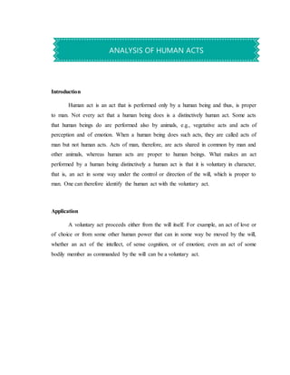 Introduction
Human act is an act that is performed only by a human being and thus, is proper
to man. Not every act that a human being does is a distinctively human act. Some acts
that human beings do are performed also by animals, e.g., vegetative acts and acts of
perception and of emotion. When a human being does such acts, they are called acts of
man but not human acts. Acts of man, therefore, are acts shared in common by man and
other animals, whereas human acts are proper to human beings. What makes an act
performed by a human being distinctively a human act is that it is voluntary in character,
that is, an act in some way under the control or direction of the will, which is proper to
man. One can therefore identify the human act with the voluntary act.
Application
A voluntary act proceeds either from the will itself. For example, an act of love or
of choice or from some other human power that can in some way be moved by the will,
whether an act of the intellect, of sense cognition, or of emotion; even an act of some
bodily member as commanded by the will can be a voluntary act.
ANALYSIS OF HUMAN ACTS
 
