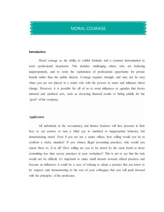 Introduction
Moral courage as the ability to exhibit fortitude and a constant determination to
exert professional skepticism. This includes challenging others who are behaving
inappropriately, and to resist the exploitation of professional opportunity for private
benefit rather than the public interest. Courage requires strength, and may not be easy
when you are not placed in a senior role with the powers to enact and influence direct
change. However, it is possible for all of us to resist influences or agendas that favors
immoral and unethical acts, such as doctoring financial results or hiding pitfalls for the
‘good’ of the company.
Application
All individuals in the accountancy and finance business will face pressure in their
lives to cut corners or turn a blind eye to unethical or inappropriate behavior, but
demonstrating moral. Even if you are not a senior officer, how willing would you be to
confront a tricky situation? If you witness illegal accounting practices, who would you
report these to, if at all? How willing are you to be tarred by the same brush as those
committing less than savory practices in your workplace? This is not to say that the task
would not be difficult; it’s important to make small inroads towards ethical practices and
become an influencer; it could be a case of refusing to adopt a practice that you know to
be suspect, and demonstrating to the rest of your colleagues that you will push forward
with the principles of the profession.
MORAL COURAGE
 