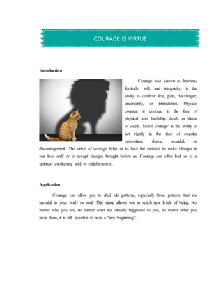 Introduction
Courage also known as bravery,
fortitude, will, and intrepidity, is the
ability to confront fear, pain, risk/danger,
uncertainty, or intimidation. Physical
courage is courage in the face of
physical pain, hardship, death, or threat
of death. Moral courage" is the ability to
act rightly in the face of popular
opposition, shame, scandal, or
discouragement. The virtue of courage helps us to take the initiative to make changes in
our lives and/ or to accept changes brought before us. Courage can often lead us to a
spiritual awakening and/ or enlightenment.
Application
Courage can allow you to shed old patterns, especially those patterns that are
harmful to your body or soul. This virtue allows you to reach new levels of being. No
matter who you are, no matter what has already happened to you, no matter what you
have done, it is still possible to have a “new beginning”.
COURAGE IS VIRTUE
 