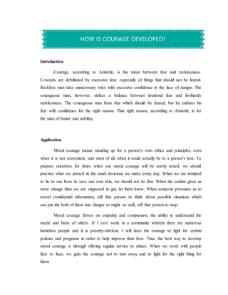 Introduction
Courage, according to Aristotle, is the mean between fear and recklessness.
Cowards are debilitated by excessive fear, especially of things that should not be feared.
Reckless men take unnecessary risks with excessive confidence in the face of danger. The
courageous man, however, strikes a balance between irrational fear and foolhardy
recklessness. The courageous man fears that which should be feared, but he endures his
fear with confidence for the right reason. That right reason, according to Aristotle, is for
the sake of honor and nobility.
Application
Moral courage means standing up for a person’s own ethics and principles, even
when it is not convenient, and most of all, when it could actually be to a person’s loss. To
prepare ourselves for times when our moral courage will be sorely tested, we should
practice what we preach in the small decisions we make every day. When we are tempted
to lie to our boss to save our own skin, we should not do that. When the cashier gives us
more change than we are supposed to get, let them know. When someone pressures us to
reveal confidential information, tell that person to think about possible situations which
can put the both of them into danger or might as well, tell that person to stop.
Moral courage thrives on empathy and compassion, the ability to understand the
needs and hurts of others. If I ever work in a community wherein there are numerous
homeless people and it is poverty-stricken, I will have the courage to fight for certain
policies and programs in order to help improve their lives. Thus, the best way to develop
moral courage is through offering regular service to others. When we work with people
face to face, we gain the courage not to turn away and to fight for the right thing for
them.
HOW IS COURAGE DEVELOPED?
 