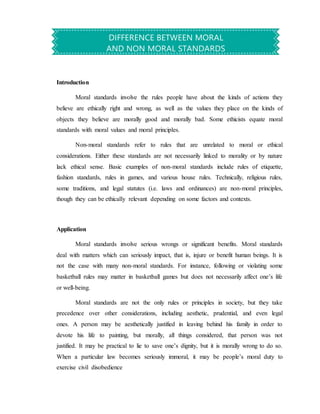 Introduction
Moral standards involve the rules people have about the kinds of actions they
believe are ethically right and wrong, as well as the values they place on the kinds of
objects they believe are morally good and morally bad. Some ethicists equate moral
standards with moral values and moral principles.
Non-moral standards refer to rules that are unrelated to moral or ethical
considerations. Either these standards are not necessarily linked to morality or by nature
lack ethical sense. Basic examples of non-moral standards include rules of etiquette,
fashion standards, rules in games, and various house rules. Technically, religious rules,
some traditions, and legal statutes (i.e. laws and ordinances) are non-moral principles,
though they can be ethically relevant depending on some factors and contexts.
Application
Moral standards involve serious wrongs or significant benefits. Moral standards
deal with matters which can seriously impact, that is, injure or benefit human beings. It is
not the case with many non-moral standards. For instance, following or violating some
basketball rules may matter in basketball games but does not necessarily affect one’s life
or well-being.
Moral standards are not the only rules or principles in society, but they take
precedence over other considerations, including aesthetic, prudential, and even legal
ones. A person may be aesthetically justified in leaving behind his family in order to
devote his life to painting, but morally, all things considered, that person was not
justified. It may be practical to lie to save one’s dignity, but it is morally wrong to do so.
When a particular law becomes seriously immoral, it may be people’s moral duty to
exercise civil disobedience
DIFFERENCE BETWEEN MORAL
AND NON MORAL STANDARDS
 