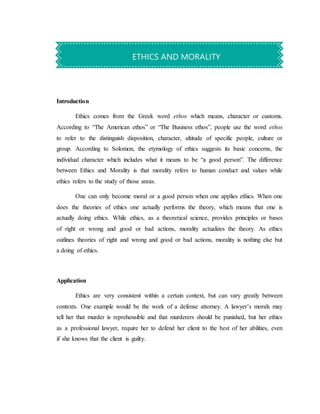 Introduction
Ethics comes from the Greek word ethos which means, character or customs.
According to “The American ethos” or “The Business ethos”, people use the word ethos
to refer to the distinguish disposition, character, altitude of specific people, culture or
group. According to Solomon, the etymology of ethics suggests its basic concerns, the
individual character which includes what it means to be “a good person”. The difference
between Ethics and Morality is that morality refers to human conduct and values while
ethics refers to the study of those areas.
One can only become moral or a good person when one applies ethics. When one
does the theories of ethics one actually performs the theory, which means that one is
actually doing ethics. While ethics, as a theoretical science, provides principles or bases
of right or wrong and good or bad actions, morality actualizes the theory. As ethics
outlines theories of right and wrong and good or bad actions, morality is nothing else but
a doing of ethics.
Application
Ethics are very consistent within a certain context, but can vary greatly between
contexts. One example would be the work of a defense attorney. A lawyer’s morals may
tell her that murder is reprehensible and that murderers should be punished, but her ethics
as a professional lawyer, require her to defend her client to the best of her abilities, even
if she knows that the client is guilty.
ETHICS AND MORALITY
 
