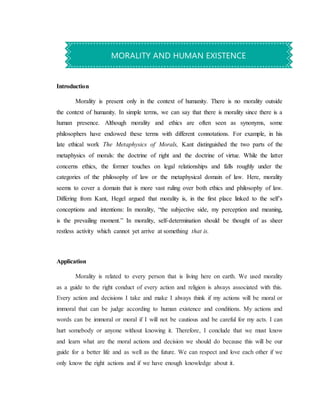 Introduction
Morality is present only in the context of humanity. There is no morality outside
the context of humanity. In simple terms, we can say that there is morality since there is a
human presence. Although morality and ethics are often seen as synonyms, some
philosophers have endowed these terms with different connotations. For example, in his
late ethical work The Metaphysics of Morals, Kant distinguished the two parts of the
metaphysics of morals: the doctrine of right and the doctrine of virtue. While the latter
concerns ethics, the former touches on legal relationships and falls roughly under the
categories of the philosophy of law or the metaphysical domain of law. Here, morality
seems to cover a domain that is more vast ruling over both ethics and philosophy of law.
Differing from Kant, Hegel argued that morality is, in the first place linked to the self’s
conceptions and intentions: In morality, “the subjective side, my perception and meaning,
is the prevailing moment.” In morality, self-determination should be thought of as sheer
restless activity which cannot yet arrive at something that is.
Application
Morality is related to every person that is living here on earth. We used morality
as a guide to the right conduct of every action and religion is always associated with this.
Every action and decisions I take and make I always think if my actions will be moral or
immoral that can be judge according to human existence and conditions. My actions and
words can be immoral or moral if I will not be cautious and be careful for my acts. I can
hurt somebody or anyone without knowing it. Therefore, I conclude that we must know
and learn what are the moral actions and decision we should do because this will be our
guide for a better life and as well as the future. We can respect and love each other if we
only know the right actions and if we have enough knowledge about it.
MORALITY AND HUMAN EXISTENCE
 