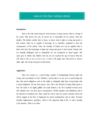 Introduction
Man is the only moral being by virtue because of many reasons. Man is a being of
his action. Man knows his acts, he knows he is responsible for his actions. Man has
intellect. His intellect enables him to know, to know what is right or wrong and good or
bad actions. Since he is capable of knowing, he is, therefore, mandated to face the
consequences of his actions. Thus, the morality of human acts can be applied only to
those who have the knowledge of right and wrong and good or bad actions. People who
are mentally challenged such as mongoloids are not considered as moral agents. The
same goes to infants and children who has not yet reached the age of reason. Man has
will. Man is free to act or not to act. A man’s will equips man with power to choose
either right and wrong and good or bad actions.
Application
Man was created as a moral being, capable of distinguishing between right and
wrong, and accountable to God. Whether a person likes it or not, he is a moral being and
thus with moral obligations such as the ability to distinguish right from wrong brings with
it moral obligations. He has been given a free will or the freedom of being either good or
bad. He tends to be highly gullible. He easily believes a lie. He is inclined towards error
and spiritual error can have grave consequences. Fleshly impulses and inclinations pull in
the direction of spiritual error. Man would do well to take his creator seriously. Each soul
will be judged in the Day of Judgement by moral considerations and no other. Personal
morality (righteousness, goodness, virtue) is the important thing in life. A man’s morality
is his measure. There is no other.
MAN IS THE ONLY MORAL BEING
 
