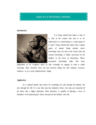 Introduction
It is being rational that makes a man. It
is only in the context that man is to be
understood as a moral being or a moral agent. It
is man’s being rational that makes him a unique
grade of animal. Being rational, man’s
knowledge does not stop in the senses since his
sensual knowledge is further processed by his
intellect in the form of abstraction. Man’s
perceptual knowledge helps him draw
judgements as he compares ideas so that eventually he engages in what is called
reasoning. Man, therefore does not just perceive things but also analyzes, assesses,
criticizes, or, in a word, intellectualizes things.
Application
As a rational animal, man strives for something not only through his instincts, but
also through his will. It is true that man has instinctive drives, but man can transcend all
his drives into a higher dimension. Man, therefore, is capable of injecting a dose of
discipline to his physiological drives because he has intellect and will.
MAN AS A RATIONAL ANIMAL
 