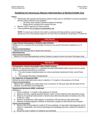 Stanford Health Care Created: 03/2017
Pharmacy Department Last Revised:
Guidelines for Intravenous Albumin Administration at Stanford Health Care
Policy:
 Pharmacists will evaluate all intravenous albumin orders prior to verification to ensure compliance
with the criteria outlined in this guideline*.
o All orders must include a definitive endpoint of therapy.
o Doses will be rounded to the nearest vial size.
 Albumin is NOT approved for Pyxis override.
 These guidelines do not apply to intraoperative use.
*NOTE: To request use of albumin that is not in accordance with these guidelines, approval must be
obtained from one of the physician approvers: Drs. Norm Rizk, Ann Weinacker, David Spain, or Charles Hill.
Likely Benefit
(Approved indications)
Large Volume Paracentesis in Patients with Cirrhosis
Defined as >4 L removed with documented cirrhosis (or any amount removed if creatinine is >1.5
gm/dL)
Dosing recommendation:
Albumin 25% 6-8 g per liter of ascitic fluid removed
Plasmapheresis
Dosing recommendation:
Albumin 5% as per plasmapheresis protocol (based on plasma volume and serum fibrinogen level)
May Benefit
(Approved indications)
Postoperative volume resuscitation after Cardiac Surgery
Albumin 5% may only be used if ≥3 L crystalloid has been administered within a given 24-hour period
without an adequate hemodynamic response.
 This only includes crystalloids given as a bolus (excludes maintenance fluids, carrier fluids,
etc.)
 This excludes fluid given intraoperatively
For diagnosis of Suspected HRS
Defined as acute renal dysfunction (serum creatinine >1.5 mg/dL) in the presence of cirrhosis
Dosing recommendation:
Albumin 25% 1 g/kg/day for 2 days (dose up to a maximum of 100 g per day) See #iii below for the
definition of confirmation of the diagnosis.
Hepatorenal Syndrome (HRS), confirmed
Defined as:
i. Serum creatinine >1.5 mg/dL in the presence of cirrhosis
ii. Absence of shock, ongoing bacterial infection, and/or current treatment with nephrotoxic drugs
iii. Absence of sustained improvement in renal function after discontinuation of diuretics and a trial
of albumin 1 g/kg
iv. Absence of proteinuria (<500 mg/day) or hematuria (<50 red cells per high-power field)
v. Absence of ultrasonographic evidence of obstructive uropathy or parenchymal renal disease
Dosing recommendation:
1. Albumin 25% 25-50 g daily for a total of 72 hours (starting 1-2 days after initial diagnostic trial of
albumin, if applicable), and consult nephrology and hepatology services to determine whether to
continue
2. Should be used in addition to midodrine and octreotide
 