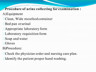 Procedure of urine collecting for examination :
A)Equipment
Clean, Wide mouthed container
Bed pan orurinal
Appropriate laboratory form
Laboratory requisition form
Soap and water
Gloves
B)Procedure:
Check the physician order and nursing care plan.
Identify the patient proper hand washing.
 