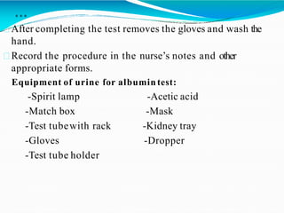 …
After completing the test removes the gloves and wash the
hand.
Record the procedure in the nurse’s notes and other
appropriate forms.
Equipment of urine for albumin test:
-Spirit lamp -Acetic acid
-Match box -Mask
-Test tubewith rack -Kidney tray
-Gloves -Dropper
-Test tube holder
 