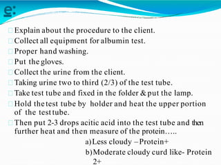 e:
Explain about the procedure to the client.
Collect all equipment for albumin test.
Proper hand washing.
Put the gloves.
Collect the urine from the client.
Taking urine two to third (2/3) of the test tube.
Take test tube and fixed in the folder &put the lamp.
Hold thetest tube by holder and heat the upper portion
of the test tube.
Then put 2-3 drops acitic acid into the test tube and then
further heat and then measure of the protein…..
a)Less cloudy –Protein+
b)Moderate cloudy curd like- Protein
2+
 