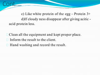 Cont…..
c) Like white protein of the egg – Protein 3+
d)If cloudy ness disappear after giving acitic -
acid protein less.
Clean all the equipment and kept proper place.
Inform the result to the client.
Hand washing and record the result.
 