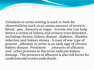 Urinalysis or urine testing is used to look for
abnormalities such as an excess amount of protein ,
blood , pus , bacteria or sugar . Aurine test can help
detect a variety of kidney and urinary tract disorders ,
including chronic kidney disease , diabetes , bladder
infection and kidney stones . Atrace of one type of
protein , albumin in urine is an early sign of chronic
kidney disease . Persistent amounts of albumin
and other proteins in the urine indicate kidney
damage . The presence of albumin is also risk factor for
cardiovascularevents ands death .
 
