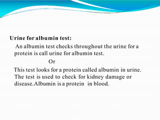 Urine for albumin test:
An albumin test checks throughout the urine for a
protein is call urine for albumin test.
Or
This test looks for a protein called albumin in urine.
The test is used to check for kidney damage or
disease.Albumin is a protein in blood.
 
