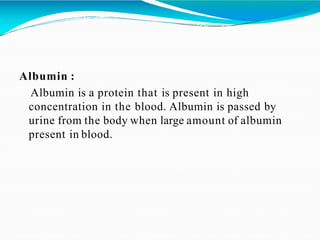Albumin :
Albumin is a protein that is present in high
concentration in the blood. Albumin is passed by
urine from the body when large amount of albumin
present in blood.
 