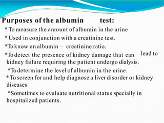 lead to
Purposes of the albumin test:
* To measure the amount of albumin in the urine
* Used in conjunction with a creatinine test.
*To know an albumin – creatinine ratio.
*To detect the presence of kidney damage that can
kidney failure requiring the patient undergo dialysis.
*Todetermine the level of albumin in the urine.
*To screen for and help diagnose a liver disorder or kidney
diseases
*Sometimes to evaluate nutritional status specially in
hospitalized patients.
 