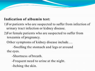 Indication of albumin test:
1)For patients who are suspected to suffer from infection of
urinary tract infection or kidney disease.
2)For female patients who are suspected to suffer from
toxeamia of pregnancy.
Other symptoms of kidney disease include….
-Swelling the stomach and legs or around
the eyes.
-Shortness of breath.
-Frequent need to urine at the night.
-Itching the skin.
 