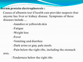 Serum protein electrophoresis :
Causes of albumin test if health care provider suspects that
anyone has liver or kidney disease. Symptoms of these
diseases include….
-Jaundice or yellowish skin
-Fatigue
-Weight loss
-Fever
-Vomiting and diarrhea
-Dark urine or gray, pale stools
-Pain below the right ribs, including the stomach
area.
-Tenderness below the right ribs
 
