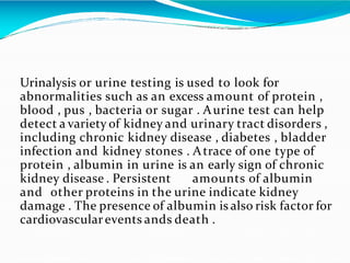 Urinalysis or urine testing is used to look for
abnormalities such as an excess amount of protein ,
blood , pus , bacteria...