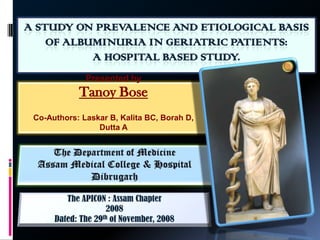 A STUDY ON PREVALENCE AND ETIOLOGICAL BASIS OF ALBUMINURIA IN GERIATRIC PATIENTS: A HOSPITAL BASED STUDY. Presented by Tanoy Bose Co-Authors: Laskar B, Kalita BC, Borah D, Dutta A The Department of Medicine Assam Medical College & Hospital  Dibrugarh The APICON : Assam Chapter 2008 Dated: The 29th of November, 2008 