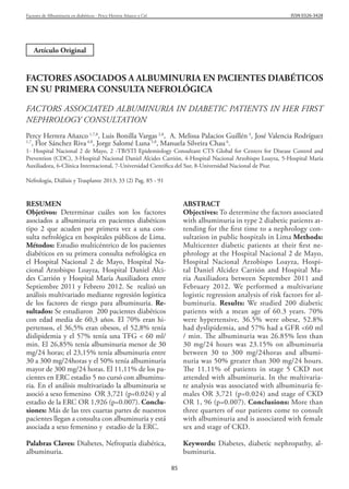 ISSN 0326-3428

Factores de Albuminuria en diabéticos - Percy Herrera Añazco y Col.

Artículo Original

FACTORES ASOCIADOS A ALBUMINURIA EN PACIENTES DIABÉTICOS
EN SU PRIMERA CONSULTA NEFROLÓGICA
FACTORS ASSOCIATED ALBUMINURIA IN DIABETIC PATIENTS IN HER FIRST
NEPHROLOGY CONSULTATION
Percy Herrera Añazco 1,7,8, Luis Bonilla Vargas 2,8, A. Melissa Palacios Guillén 3, José Valencia Rodríguez
1,7
, Flor Sánchez Riva 4,8, Jorge Salomé Luna 5,8, Manuela Silveira Chau 6.

1- Hospital Nacional 2 de Mayo, 2 -TB/STI Epidemiology Consultant CTS Global for Centers for Disease Control and
Prevention (CDC), 3-Hospital Nacional Daniel Alcides Carrión, 4-Hospital Nacional Arzobispo Loayza, 5-Hospital María
Auxiliadora, 6-Clínica Internacional, 7-Universidad Científica del Sur, 8-Universidad Nacional de Piur.
Nefrología, Diálisis y Trasplante 2013; 33 (2) Pag. 85 - 91

RESUMEN
Objetivos: Determinar cuáles son los factores
asociados a albuminuria en pacientes diabéticos
tipo 2 que acuden por primera vez a una consulta nefrológica en hospitales públicos de Lima.
Métodos: Estudio multicéntrico de los pacientes
diabéticos en su primera consulta nefrológica en
el Hospital Nacional 2 de Mayo, Hospital Nacional Arzobispo Loayza, Hospital Daniel Alcides Carrión y Hospital María Auxiliadora entre
Septiembre 2011 y Febrero 2012. Se realizó un
análisis multivariado mediante regresión logística
de los factores de riesgo para albuminuria. Resultados: Se estudiaron 200 pacientes diabéticos
con edad media de 60,3 años. El 70% eran hipertensos, el 36,5% eran obesos, el 52,8% tenía
dislipidemia y el 57% tenía una TFG < 60 ml/
min. El 26,85% tenía albuminuria menor de 30
mg/24 horas; el 23,15% tenía albuminuria entre
30 a 300 mg/24horas y el 50% tenía albuminuria
mayor de 300 mg/24 horas. El 11,11% de los pacientes en ERC estadio 5 no cursó con albuminuria. En el análisis multivariado la albuminuria se
asoció a sexo femenino OR 3,721 (p=0.024) y al
estadio de la ERC OR 1,926 (p=0.007). Conclusiones: Más de las tres cuartas partes de nuestros
pacientes llegan a consulta con albuminuria y está
asociada a sexo femenino y estadio de la ERC.

ABSTRACT
Objectives: To determine the factors associated
with albuminuria in type 2 diabetic patients attending for the first time to a nephrology consultation in public hospitals in Lima Methods:
Multicenter diabetic patients at their first nephrology at the Hospital Nacional 2 de Mayo,
Hospital Nacional Arzobispo Loayza, Hospital Daniel Alcidez Carrión and Hospital Maria Auxiliadora between September 2011 and
February 2012. We performed a multivariate
logistic regression analysis of risk factors for albuminuria. Results: We studied 200 diabetic
patients with a mean age of 60.3 years. 70%
were hypertensive, 36.5% were obese, 52.8%
had dyslipidemia, and 57% had a GFR <60 ml
/ min. The albuminuria was 26.85% less than
30 mg/24 hours was 23.15% on albuminuria
between 30 to 300 mg/24horas and albuminuria was 50% greater than 300 mg/24 hours.
The 11.11% of patients in stage 5 CKD not
attended with albuminuria. In the multivariate analysis was associated with albuminuria females OR 3,721 (p=0.024) and stage of CKD
OR 1, 96 (p=0.007). Conclusions: More than
three quarters of our patients come to consult
with albuminuria and is associated with female
sex and stage of CKD.

Palabras Claves: Diabetes, Nefropatía diabética,
albuminuria.

Keywords: Diabetes, diabetic nephropathy, albuminuria.
85

 