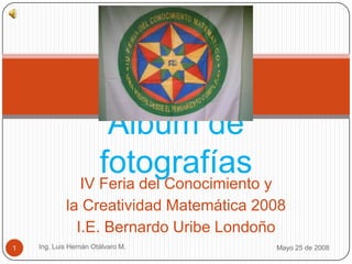 IV Feria del Conocimiento y  la Creatividad Matemática 2008 I.E. Bernardo Uribe Londoño  Mayo 25 de 2008 Ing. Luis Hernán Otálvaro M. 1 Álbum de fotografías 