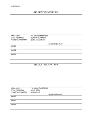ALBUM KELAS
TINGKATAN 3 EFISIEN
NAMA GURU
KETUA TINGKATAN
PEN.KETUA TINGKATAN
: PN. ZUHAIDA BT NORDIN
: NUR SHAHILLA ATIKAH
: NURUL SYAHZANANI
DARI KIRI KE KANAN
BARIS1
BARIS2
BARIS3
TINGKATAN 3 FATANA
NAMA GURU
KETUA TINGKATAN
PEN.KETUA TINGKATAN
: PN. NORAZIZAH BT DAUD
: MUHD IQBAL
: ALIA NASUHA
DARI KIRI KE KANAN
BARIS1
BARIS2
BARIS3
 