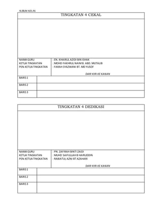 ALBUM KELAS
TINGKATAN 4 CEKAL
NAMA GURU
KETUA TINGKATAN
PEN.KETUA TINGKATAN
: EN. KHAIRUL AZIDI BIN ISHAK
: MOHD FAKHRUL NAIMB. ABD. MUTALIB
: FARAH SYAZWANI BT. MD YUSOF
DARI KIRI KE KANAN
BARIS1
BARIS2
BARIS3
TINGKATAN 4 DEDIKASI
NAMA GURU
KETUA TINGKATAN
PEN.KETUA TINGKATAN
: PN. ZAFIRAH BINTI ZAIDI
: MUHD SAIFULLAH B HAIRUDDIN
: RABIATUL AZNI BT AZAHARI
DARI KIRI KE KANAN
BARIS1
BARIS2
BARIS3
 