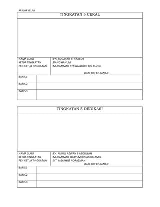 ALBUM KELAS
TINGKATAN 5 CEKAL
NAMA GURU
KETUA TINGKATAN
PEN.KETUA TINGKATAN
: PN. ROGAYAH BT YAACOB
: DANG HANUM
: MUHAMMAD SYAWALLUDIN BIN RUZINI
DARI KIRI KE KANAN
BARIS1
BARIS2
BARIS3
TINGKATAN 5 DEDIKASI
NAMA GURU
KETUA TINGKATAN
PEN.KETUA TINGKATAN
: EN. NURUL AZWAN B ABDULLAH
: MUHAMMAD QAYYUM BIN ASRUL AMIN
: SITI AISYAHBT NORAZMAN
DARI KIRI KE KANAN
BARIS1
BARIS2
BARIS3
 