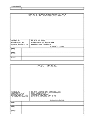 ALBUM KELAS
PRA-U 1 PENGAJIAN PERNIAGAAN
NAMA GURU
KETUA TINGKATAN
PEN.KETUA TINGKATAN
: EN. ASRI BIN SUDIN
: AMIRUL HAFIS BIN ABU HASSAN
: FARHANA BINTIABD.GHANI
DARI KIRI KE KANAN
BARIS1
BARIS2
BARIS3
PRA-U 1 BAHASA
NAMA GURU
KETUA TINGKATAN
PEN.KETUA TINGKATAN
: PN. NUR ARDINI CHONG BINTI ABDULLAH
: SITI HAJAR BINTI AZIZAN
: INTAN NUR IQMARINA BINTI ISHAK
DARI KIRI KE KANAN
BARIS1
BARIS2
BARIS3
 