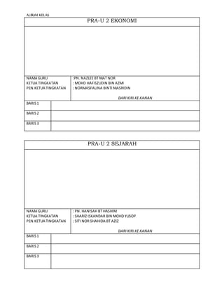 ALBUM KELAS
PRA-U 2 EKONOMI
NAMA GURU
KETUA TINGKATAN
PEN.KETUA TINGKATAN
:PN. NAZLEE BT MAT NOR
: MOHD HAFISZUDIN BIN AZMI
: NORMASFALINA BINTI MASRIDIN
DARI KIRI KE KANAN
BARIS1
BARIS2
BARIS3
PRA-U 2 SEJARAH
NAMA GURU
KETUA TINGKATAN
PEN.KETUA TINGKATAN
: PN. HANISAH BT HASHIM
: SHARIZ ISKANDAR BIN MOHD YUSOP
: SITI NOR SHAHIDA BT AZIZ
DARI KIRI KE KANAN
BARIS1
BARIS2
BARIS3
 