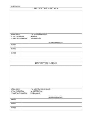 ALBUM KELAS
TINGKATAN 2 FATANA
NAMA GURU
KETUA TINGKATAN
PEN.KETUA TINGKATAN
: PN. ROSMAH MAHMUD
: NHASRUL
: SOFIA ARIANA
DARI KIRI KE KANAN
BARIS1
BARIS2
BARIS3
TINGKATAN 2 GIGIH
NAMA GURU
KETUA TINGKATAN
PEN.KETUA TINGKATAN
: PN. NORFIZAH MOHD SALLEH
: M. IZZAT DANIAL
:SITI ZULAIKHA
DARI KIRI KE KANAN
BARIS1
BARIS2
BARIS3
 