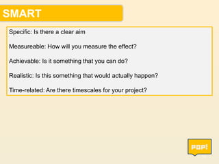 SMART
Specific: Is there a clear aim
Measureable: How will you measure the effect?
Achievable: Is it something that you can do?
Realistic: Is this something that would actually happen?

Time-related: Are there timescales for your project?

14

 